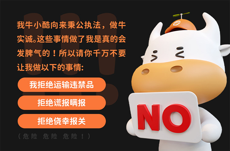 我牛小酷向来秉公执法，做牛实诚。这些事情做了我是真的会发脾气的 !所以请你千万不要让我做以下的事情:
我拒绝运输违禁\品拒绝谎报瞒报\拒绝侥幸报关\(危险危险危险!)
NO